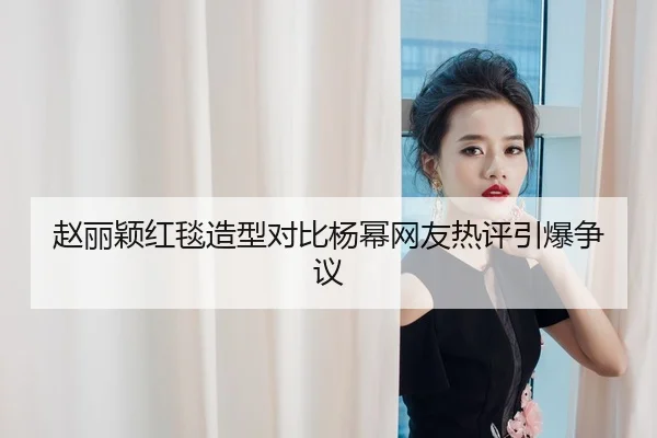 赵丽颖红毯造型对比杨幂网友热评引爆争议